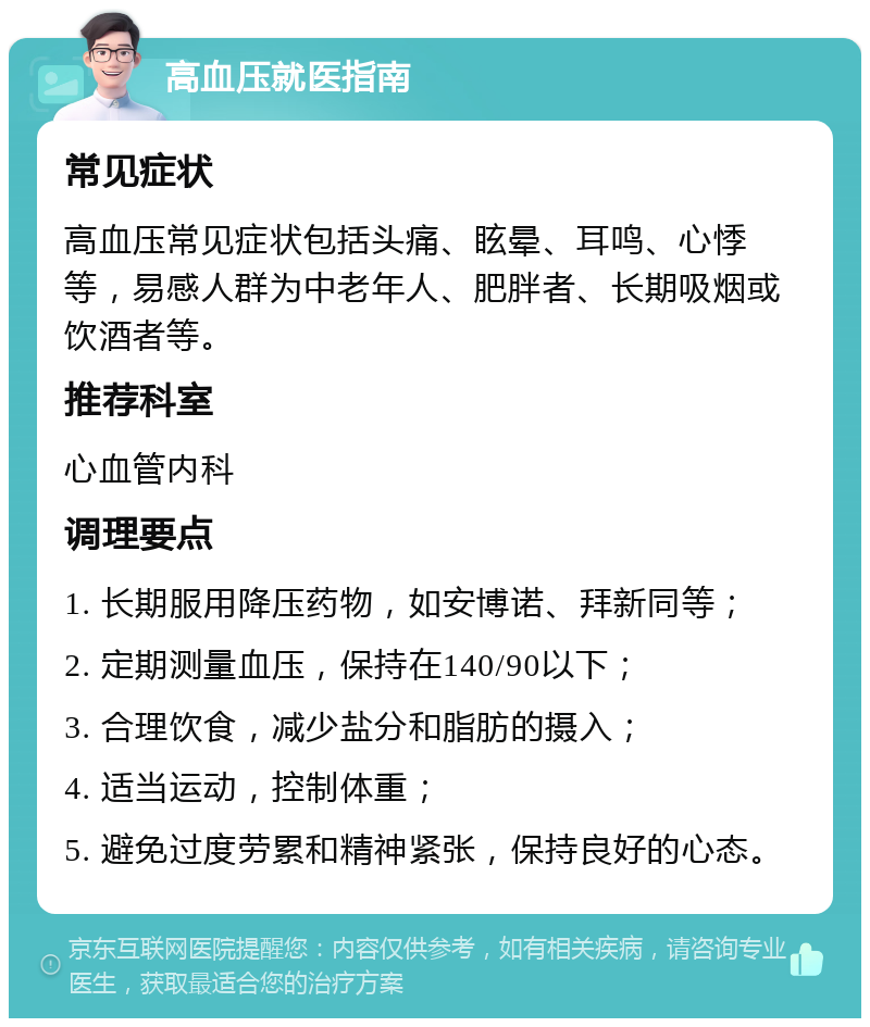 高血压就医指南 常见症状 高血压常见症状包括头痛、眩晕、耳鸣、心悸等，易感人群为中老年人、肥胖者、长期吸烟或饮酒者等。 推荐科室 心血管内科 调理要点 1. 长期服用降压药物，如安博诺、拜新同等； 2. 定期测量血压，保持在140/90以下； 3. 合理饮食，减少盐分和脂肪的摄入； 4. 适当运动，控制体重； 5. 避免过度劳累和精神紧张，保持良好的心态。