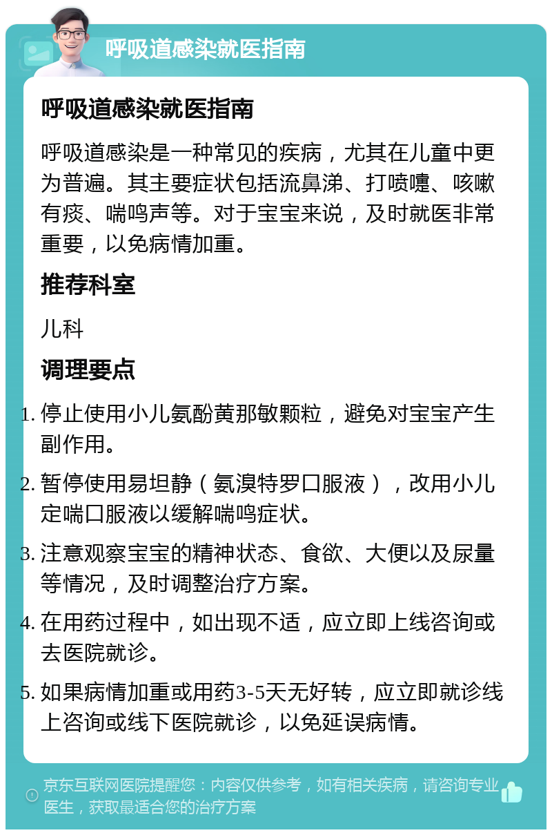 呼吸道感染就医指南 呼吸道感染就医指南 呼吸道感染是一种常见的疾病，尤其在儿童中更为普遍。其主要症状包括流鼻涕、打喷嚏、咳嗽有痰、喘鸣声等。对于宝宝来说，及时就医非常重要，以免病情加重。 推荐科室 儿科 调理要点 停止使用小儿氨酚黄那敏颗粒，避免对宝宝产生副作用。 暂停使用易坦静（氨溴特罗口服液），改用小儿定喘口服液以缓解喘鸣症状。 注意观察宝宝的精神状态、食欲、大便以及尿量等情况，及时调整治疗方案。 在用药过程中，如出现不适，应立即上线咨询或去医院就诊。 如果病情加重或用药3-5天无好转，应立即就诊线上咨询或线下医院就诊，以免延误病情。