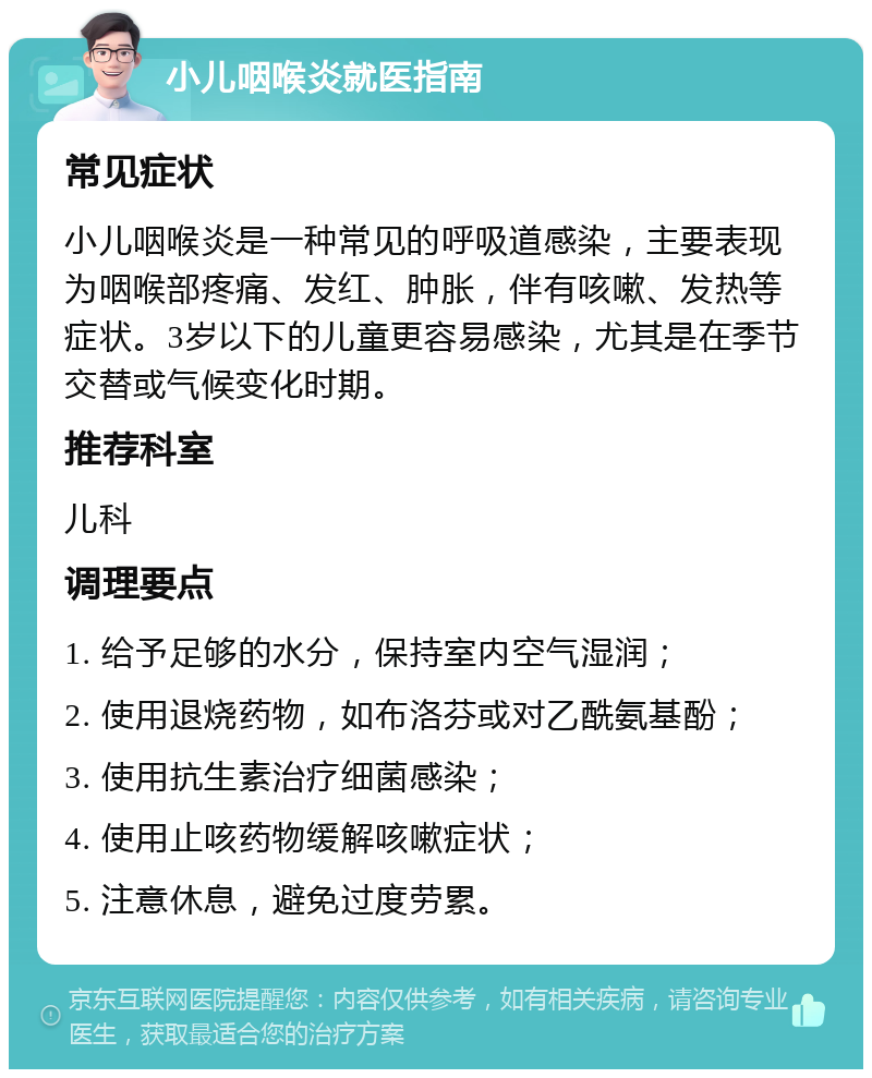 小儿咽喉炎就医指南 常见症状 小儿咽喉炎是一种常见的呼吸道感染，主要表现为咽喉部疼痛、发红、肿胀，伴有咳嗽、发热等症状。3岁以下的儿童更容易感染，尤其是在季节交替或气候变化时期。 推荐科室 儿科 调理要点 1. 给予足够的水分，保持室内空气湿润； 2. 使用退烧药物，如布洛芬或对乙酰氨基酚； 3. 使用抗生素治疗细菌感染； 4. 使用止咳药物缓解咳嗽症状； 5. 注意休息，避免过度劳累。