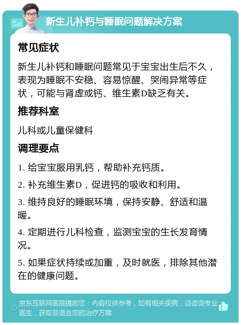 新生儿补钙与睡眠问题解决方案 常见症状 新生儿补钙和睡眠问题常见于宝宝出生后不久，表现为睡眠不安稳、容易惊醒、哭闹异常等症状，可能与肾虚或钙、维生素D缺乏有关。 推荐科室 儿科或儿童保健科 调理要点 1. 给宝宝服用乳钙，帮助补充钙质。 2. 补充维生素D，促进钙的吸收和利用。 3. 维持良好的睡眠环境，保持安静、舒适和温暖。 4. 定期进行儿科检查，监测宝宝的生长发育情况。 5. 如果症状持续或加重，及时就医，排除其他潜在的健康问题。