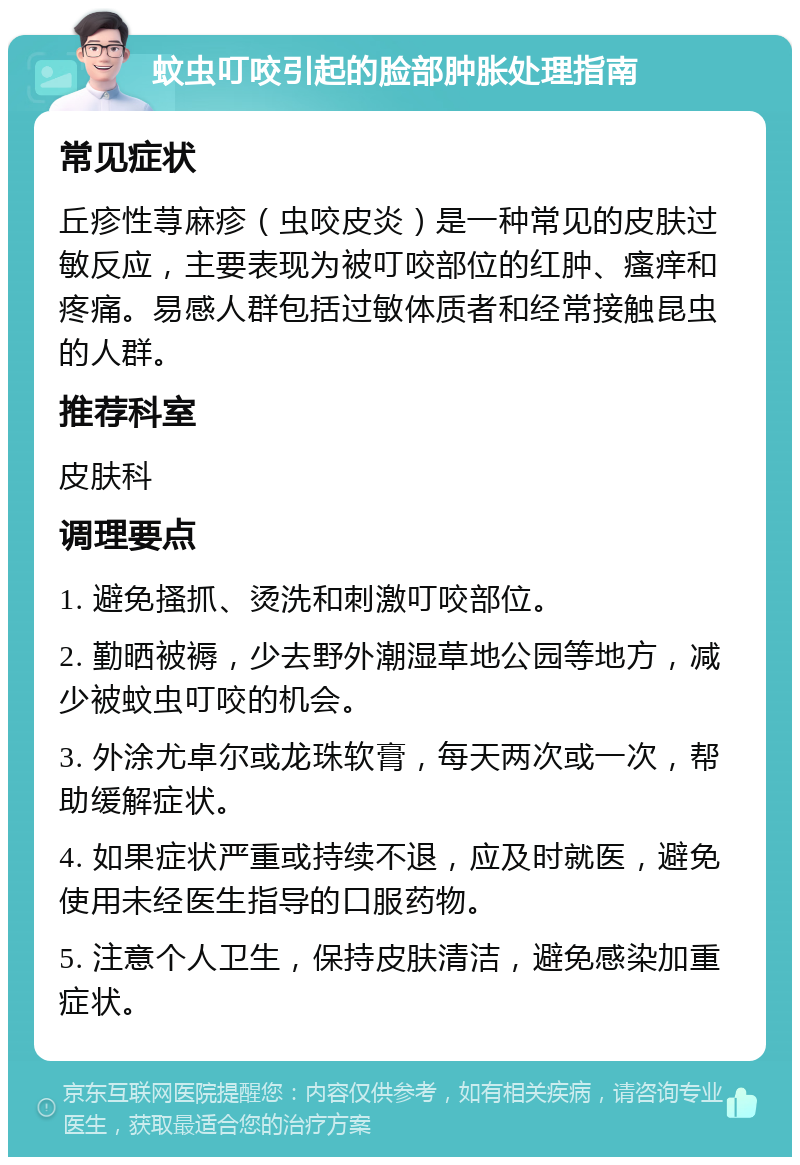 蚊虫叮咬引起的脸部肿胀处理指南 常见症状 丘疹性荨麻疹（虫咬皮炎）是一种常见的皮肤过敏反应，主要表现为被叮咬部位的红肿、瘙痒和疼痛。易感人群包括过敏体质者和经常接触昆虫的人群。 推荐科室 皮肤科 调理要点 1. 避免搔抓、烫洗和刺激叮咬部位。 2. 勤晒被褥，少去野外潮湿草地公园等地方，减少被蚊虫叮咬的机会。 3. 外涂尤卓尔或龙珠软膏，每天两次或一次，帮助缓解症状。 4. 如果症状严重或持续不退，应及时就医，避免使用未经医生指导的口服药物。 5. 注意个人卫生，保持皮肤清洁，避免感染加重症状。