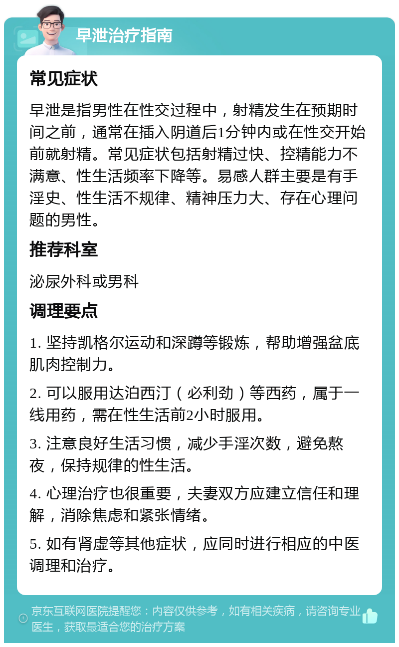 早泄治疗指南 常见症状 早泄是指男性在性交过程中，射精发生在预期时间之前，通常在插入阴道后1分钟内或在性交开始前就射精。常见症状包括射精过快、控精能力不满意、性生活频率下降等。易感人群主要是有手淫史、性生活不规律、精神压力大、存在心理问题的男性。 推荐科室 泌尿外科或男科 调理要点 1. 坚持凯格尔运动和深蹲等锻炼，帮助增强盆底肌肉控制力。 2. 可以服用达泊西汀（必利劲）等西药，属于一线用药，需在性生活前2小时服用。 3. 注意良好生活习惯，减少手淫次数，避免熬夜，保持规律的性生活。 4. 心理治疗也很重要，夫妻双方应建立信任和理解，消除焦虑和紧张情绪。 5. 如有肾虚等其他症状，应同时进行相应的中医调理和治疗。