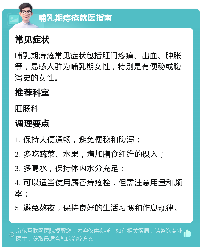 哺乳期痔疮就医指南 常见症状 哺乳期痔疮常见症状包括肛门疼痛、出血、肿胀等，易感人群为哺乳期女性，特别是有便秘或腹泻史的女性。 推荐科室 肛肠科 调理要点 1. 保持大便通畅，避免便秘和腹泻； 2. 多吃蔬菜、水果，增加膳食纤维的摄入； 3. 多喝水，保持体内水分充足； 4. 可以适当使用麝香痔疮栓，但需注意用量和频率； 5. 避免熬夜，保持良好的生活习惯和作息规律。