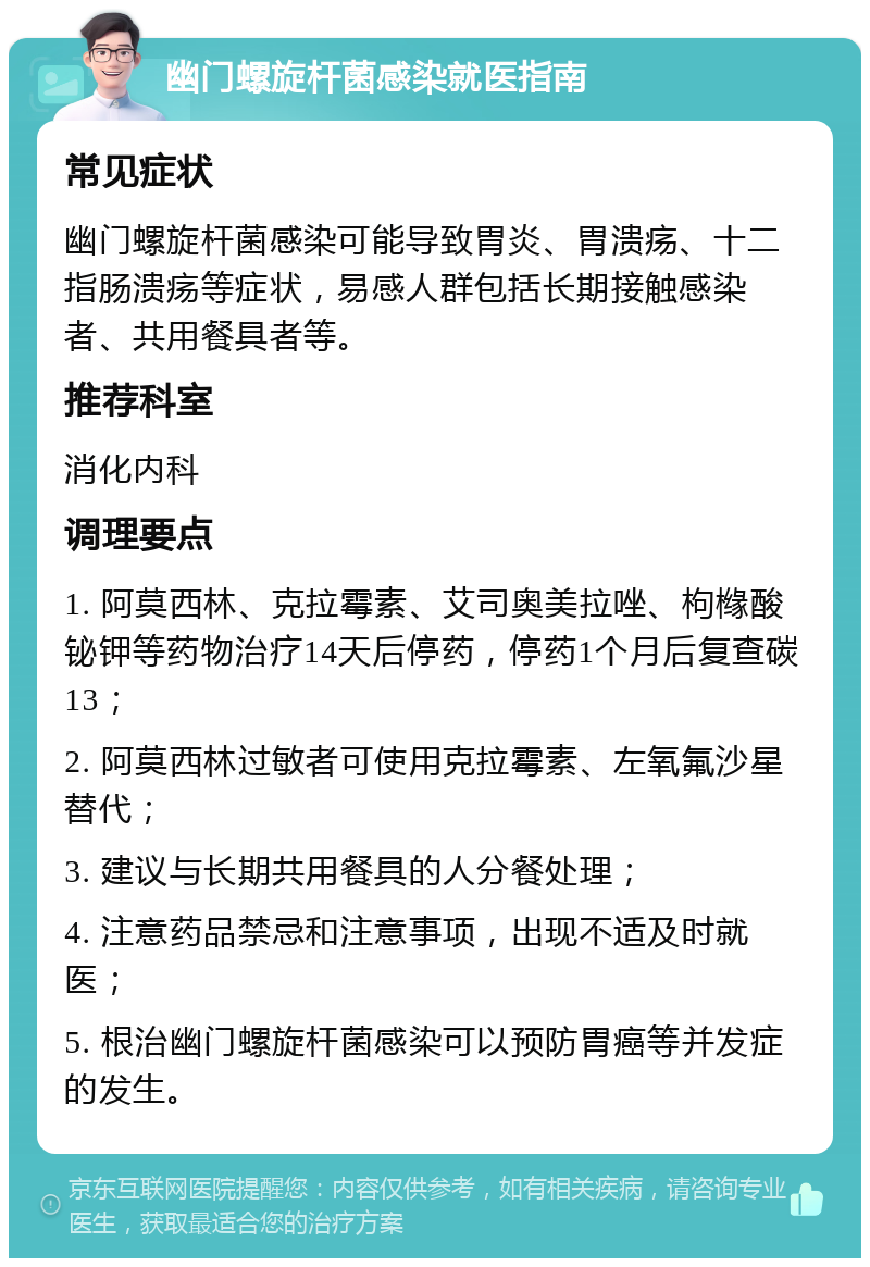 幽门螺旋杆菌感染就医指南 常见症状 幽门螺旋杆菌感染可能导致胃炎、胃溃疡、十二指肠溃疡等症状，易感人群包括长期接触感染者、共用餐具者等。 推荐科室 消化内科 调理要点 1. 阿莫西林、克拉霉素、艾司奥美拉唑、枸橼酸铋钾等药物治疗14天后停药，停药1个月后复查碳13； 2. 阿莫西林过敏者可使用克拉霉素、左氧氟沙星替代； 3. 建议与长期共用餐具的人分餐处理； 4. 注意药品禁忌和注意事项，出现不适及时就医； 5. 根治幽门螺旋杆菌感染可以预防胃癌等并发症的发生。