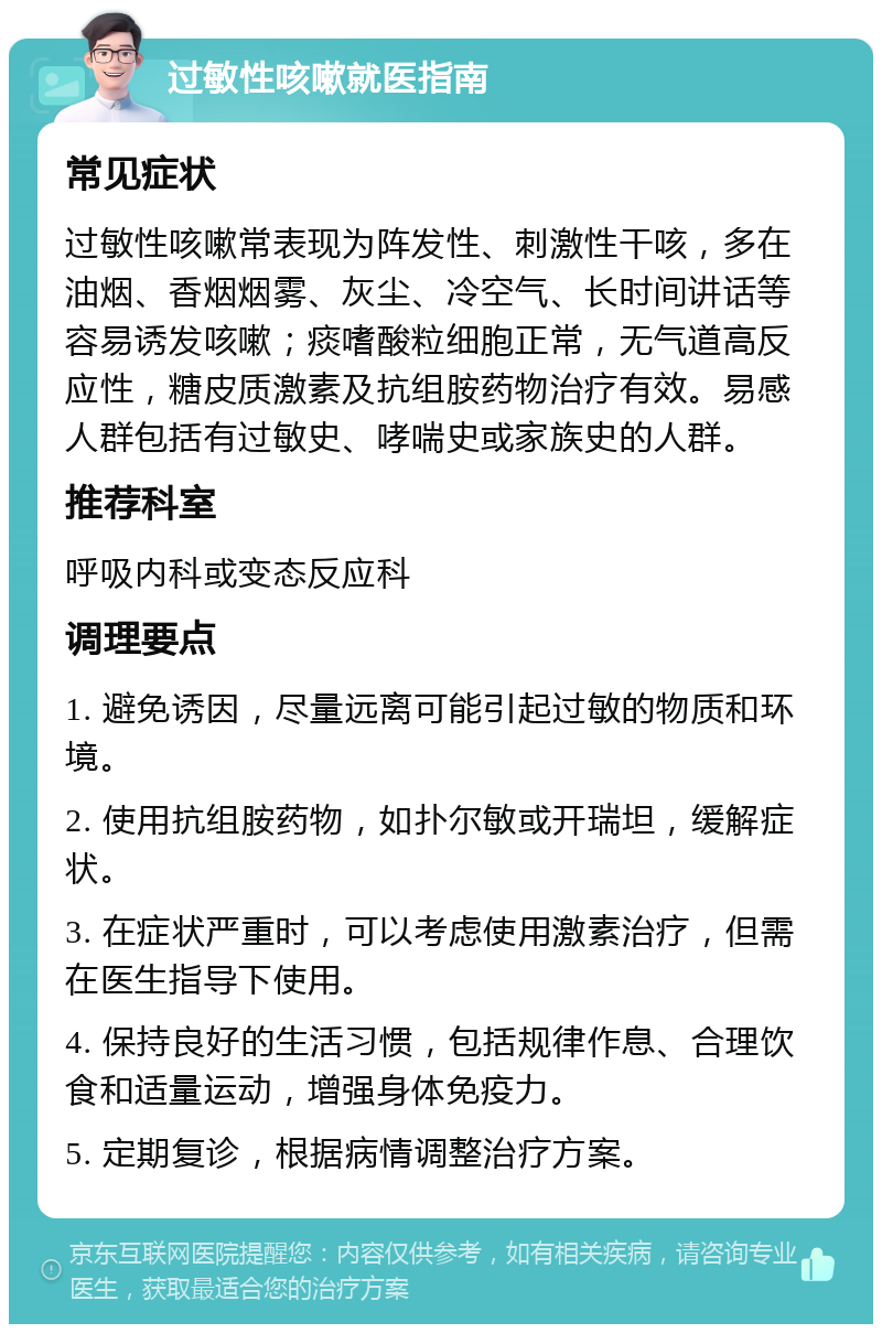 过敏性咳嗽就医指南 常见症状 过敏性咳嗽常表现为阵发性、刺激性干咳，多在油烟、香烟烟雾、灰尘、冷空气、长时间讲话等容易诱发咳嗽；痰嗜酸粒细胞正常，无气道高反应性，糖皮质激素及抗组胺药物治疗有效。易感人群包括有过敏史、哮喘史或家族史的人群。 推荐科室 呼吸内科或变态反应科 调理要点 1. 避免诱因，尽量远离可能引起过敏的物质和环境。 2. 使用抗组胺药物，如扑尔敏或开瑞坦，缓解症状。 3. 在症状严重时，可以考虑使用激素治疗，但需在医生指导下使用。 4. 保持良好的生活习惯，包括规律作息、合理饮食和适量运动，增强身体免疫力。 5. 定期复诊，根据病情调整治疗方案。