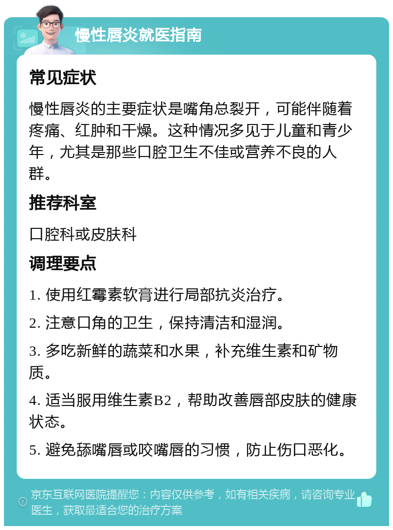 慢性唇炎就医指南 常见症状 慢性唇炎的主要症状是嘴角总裂开，可能伴随着疼痛、红肿和干燥。这种情况多见于儿童和青少年，尤其是那些口腔卫生不佳或营养不良的人群。 推荐科室 口腔科或皮肤科 调理要点 1. 使用红霉素软膏进行局部抗炎治疗。 2. 注意口角的卫生，保持清洁和湿润。 3. 多吃新鲜的蔬菜和水果，补充维生素和矿物质。 4. 适当服用维生素B2，帮助改善唇部皮肤的健康状态。 5. 避免舔嘴唇或咬嘴唇的习惯，防止伤口恶化。