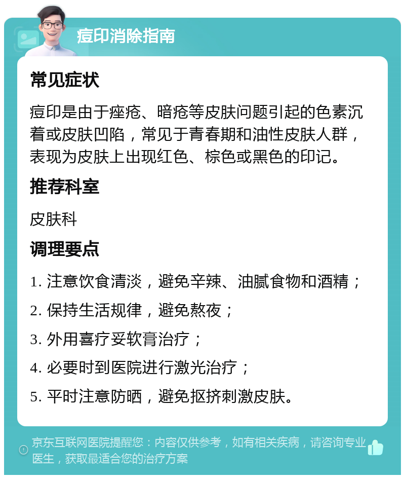 痘印消除指南 常见症状 痘印是由于痤疮、暗疮等皮肤问题引起的色素沉着或皮肤凹陷，常见于青春期和油性皮肤人群，表现为皮肤上出现红色、棕色或黑色的印记。 推荐科室 皮肤科 调理要点 1. 注意饮食清淡，避免辛辣、油腻食物和酒精； 2. 保持生活规律，避免熬夜； 3. 外用喜疗妥软膏治疗； 4. 必要时到医院进行激光治疗； 5. 平时注意防晒，避免抠挤刺激皮肤。