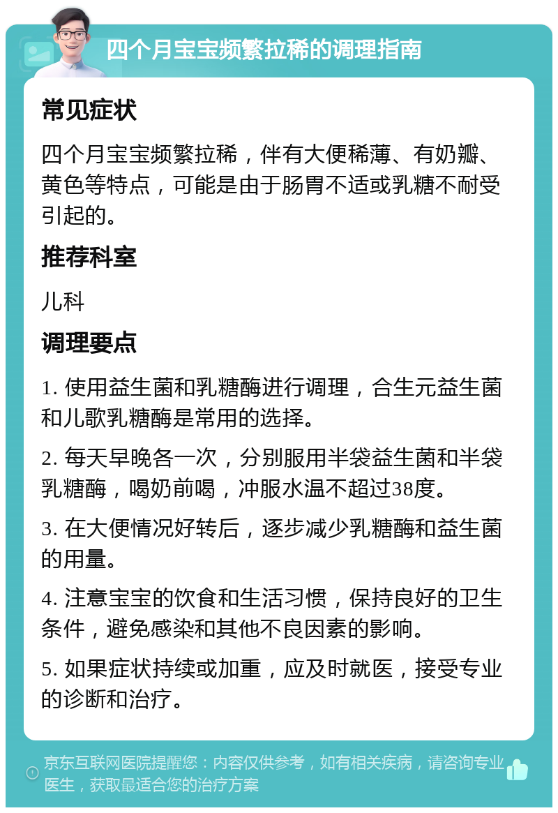 四个月宝宝频繁拉稀的调理指南 常见症状 四个月宝宝频繁拉稀，伴有大便稀薄、有奶瓣、黄色等特点，可能是由于肠胃不适或乳糖不耐受引起的。 推荐科室 儿科 调理要点 1. 使用益生菌和乳糖酶进行调理，合生元益生菌和儿歌乳糖酶是常用的选择。 2. 每天早晚各一次，分别服用半袋益生菌和半袋乳糖酶，喝奶前喝，冲服水温不超过38度。 3. 在大便情况好转后，逐步减少乳糖酶和益生菌的用量。 4. 注意宝宝的饮食和生活习惯，保持良好的卫生条件，避免感染和其他不良因素的影响。 5. 如果症状持续或加重，应及时就医，接受专业的诊断和治疗。