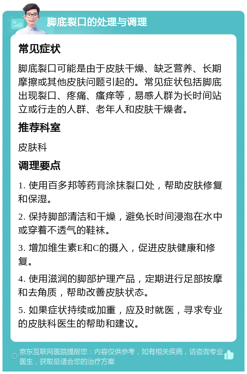 脚底裂口的处理与调理 常见症状 脚底裂口可能是由于皮肤干燥、缺乏营养、长期摩擦或其他皮肤问题引起的。常见症状包括脚底出现裂口、疼痛、瘙痒等，易感人群为长时间站立或行走的人群、老年人和皮肤干燥者。 推荐科室 皮肤科 调理要点 1. 使用百多邦等药膏涂抹裂口处，帮助皮肤修复和保湿。 2. 保持脚部清洁和干燥，避免长时间浸泡在水中或穿着不透气的鞋袜。 3. 增加维生素E和C的摄入，促进皮肤健康和修复。 4. 使用滋润的脚部护理产品，定期进行足部按摩和去角质，帮助改善皮肤状态。 5. 如果症状持续或加重，应及时就医，寻求专业的皮肤科医生的帮助和建议。