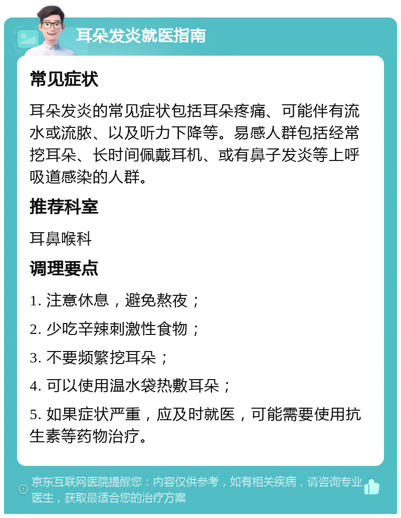 耳朵发炎就医指南 常见症状 耳朵发炎的常见症状包括耳朵疼痛、可能伴有流水或流脓、以及听力下降等。易感人群包括经常挖耳朵、长时间佩戴耳机、或有鼻子发炎等上呼吸道感染的人群。 推荐科室 耳鼻喉科 调理要点 1. 注意休息，避免熬夜； 2. 少吃辛辣刺激性食物； 3. 不要频繁挖耳朵； 4. 可以使用温水袋热敷耳朵； 5. 如果症状严重，应及时就医，可能需要使用抗生素等药物治疗。