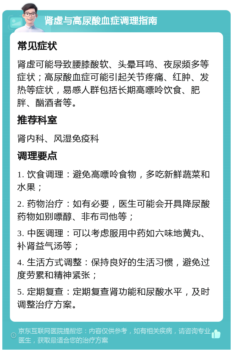 肾虚与高尿酸血症调理指南 常见症状 肾虚可能导致腰膝酸软、头晕耳鸣、夜尿频多等症状；高尿酸血症可能引起关节疼痛、红肿、发热等症状，易感人群包括长期高嘌呤饮食、肥胖、酗酒者等。 推荐科室 肾内科、风湿免疫科 调理要点 1. 饮食调理：避免高嘌呤食物，多吃新鲜蔬菜和水果； 2. 药物治疗：如有必要，医生可能会开具降尿酸药物如别嘌醇、非布司他等； 3. 中医调理：可以考虑服用中药如六味地黄丸、补肾益气汤等； 4. 生活方式调整：保持良好的生活习惯，避免过度劳累和精神紧张； 5. 定期复查：定期复查肾功能和尿酸水平，及时调整治疗方案。