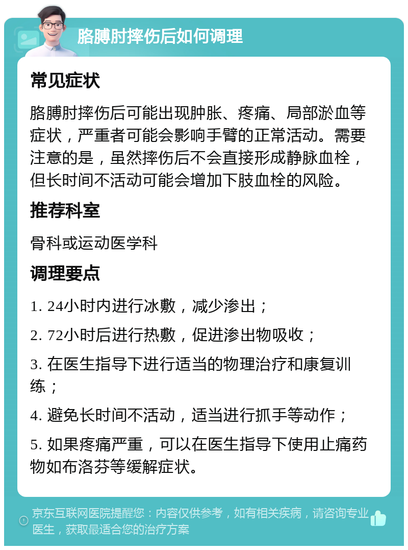 胳膊肘摔伤后如何调理 常见症状 胳膊肘摔伤后可能出现肿胀、疼痛、局部淤血等症状，严重者可能会影响手臂的正常活动。需要注意的是，虽然摔伤后不会直接形成静脉血栓，但长时间不活动可能会增加下肢血栓的风险。 推荐科室 骨科或运动医学科 调理要点 1. 24小时内进行冰敷，减少渗出； 2. 72小时后进行热敷，促进渗出物吸收； 3. 在医生指导下进行适当的物理治疗和康复训练； 4. 避免长时间不活动，适当进行抓手等动作； 5. 如果疼痛严重，可以在医生指导下使用止痛药物如布洛芬等缓解症状。