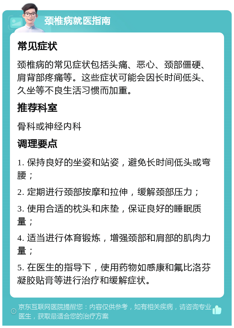 颈椎病就医指南 常见症状 颈椎病的常见症状包括头痛、恶心、颈部僵硬、肩背部疼痛等。这些症状可能会因长时间低头、久坐等不良生活习惯而加重。 推荐科室 骨科或神经内科 调理要点 1. 保持良好的坐姿和站姿，避免长时间低头或弯腰； 2. 定期进行颈部按摩和拉伸，缓解颈部压力； 3. 使用合适的枕头和床垫，保证良好的睡眠质量； 4. 适当进行体育锻炼，增强颈部和肩部的肌肉力量； 5. 在医生的指导下，使用药物如感康和氟比洛芬凝胶贴膏等进行治疗和缓解症状。