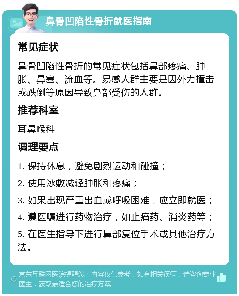 鼻骨凹陷性骨折就医指南 常见症状 鼻骨凹陷性骨折的常见症状包括鼻部疼痛、肿胀、鼻塞、流血等。易感人群主要是因外力撞击或跌倒等原因导致鼻部受伤的人群。 推荐科室 耳鼻喉科 调理要点 1. 保持休息，避免剧烈运动和碰撞； 2. 使用冰敷减轻肿胀和疼痛； 3. 如果出现严重出血或呼吸困难，应立即就医； 4. 遵医嘱进行药物治疗，如止痛药、消炎药等； 5. 在医生指导下进行鼻部复位手术或其他治疗方法。