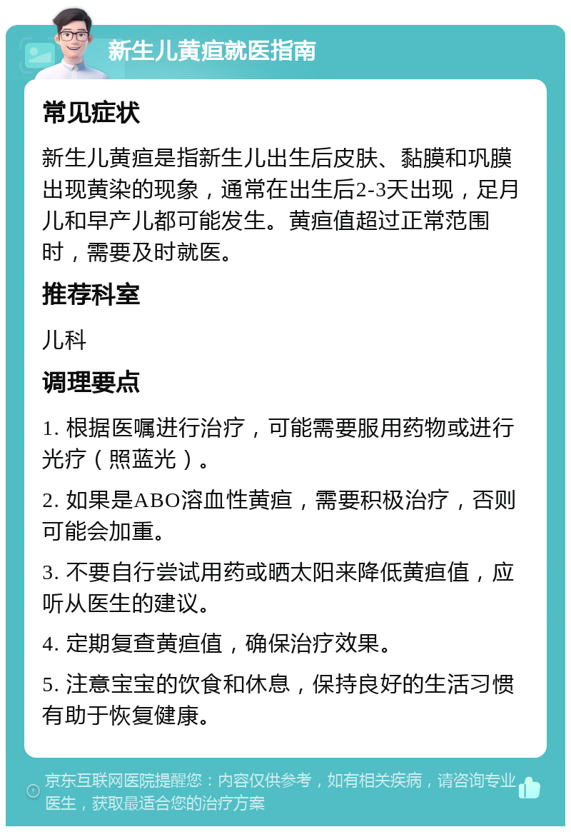 新生儿黄疸就医指南 常见症状 新生儿黄疸是指新生儿出生后皮肤、黏膜和巩膜出现黄染的现象，通常在出生后2-3天出现，足月儿和早产儿都可能发生。黄疸值超过正常范围时，需要及时就医。 推荐科室 儿科 调理要点 1. 根据医嘱进行治疗，可能需要服用药物或进行光疗（照蓝光）。 2. 如果是ABO溶血性黄疸，需要积极治疗，否则可能会加重。 3. 不要自行尝试用药或晒太阳来降低黄疸值，应听从医生的建议。 4. 定期复查黄疸值，确保治疗效果。 5. 注意宝宝的饮食和休息，保持良好的生活习惯有助于恢复健康。