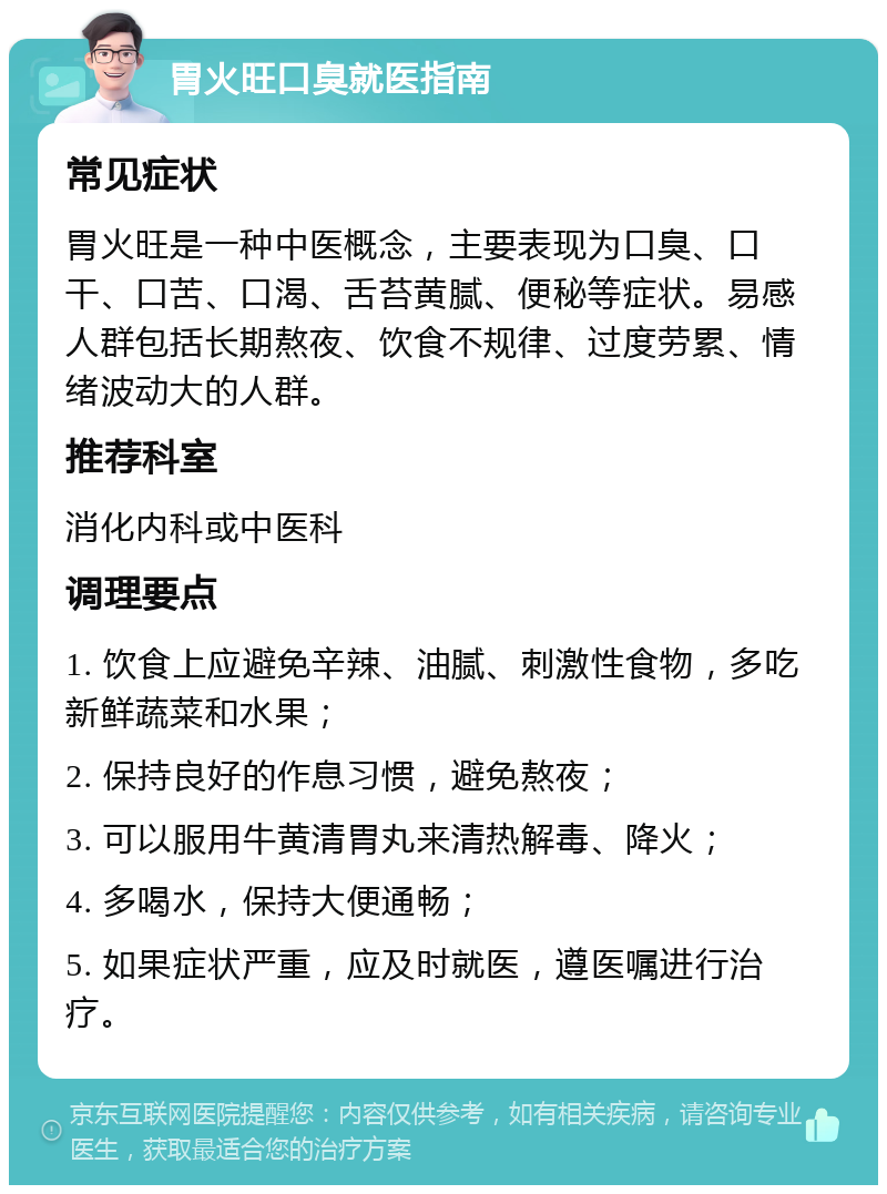 胃火旺口臭就医指南 常见症状 胃火旺是一种中医概念，主要表现为口臭、口干、口苦、口渴、舌苔黄腻、便秘等症状。易感人群包括长期熬夜、饮食不规律、过度劳累、情绪波动大的人群。 推荐科室 消化内科或中医科 调理要点 1. 饮食上应避免辛辣、油腻、刺激性食物，多吃新鲜蔬菜和水果； 2. 保持良好的作息习惯，避免熬夜； 3. 可以服用牛黄清胃丸来清热解毒、降火； 4. 多喝水，保持大便通畅； 5. 如果症状严重，应及时就医，遵医嘱进行治疗。