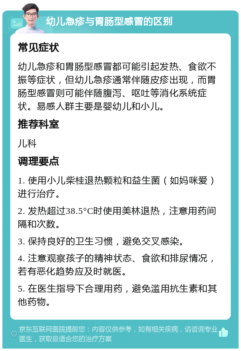 幼儿急疹与胃肠型感冒的区别 常见症状 幼儿急疹和胃肠型感冒都可能引起发热、食欲不振等症状，但幼儿急疹通常伴随皮疹出现，而胃肠型感冒则可能伴随腹泻、呕吐等消化系统症状。易感人群主要是婴幼儿和小儿。 推荐科室 儿科 调理要点 1. 使用小儿柴桂退热颗粒和益生菌（如妈咪爱）进行治疗。 2. 发热超过38.5°C时使用美林退热，注意用药间隔和次数。 3. 保持良好的卫生习惯，避免交叉感染。 4. 注意观察孩子的精神状态、食欲和排尿情况，若有恶化趋势应及时就医。 5. 在医生指导下合理用药，避免滥用抗生素和其他药物。