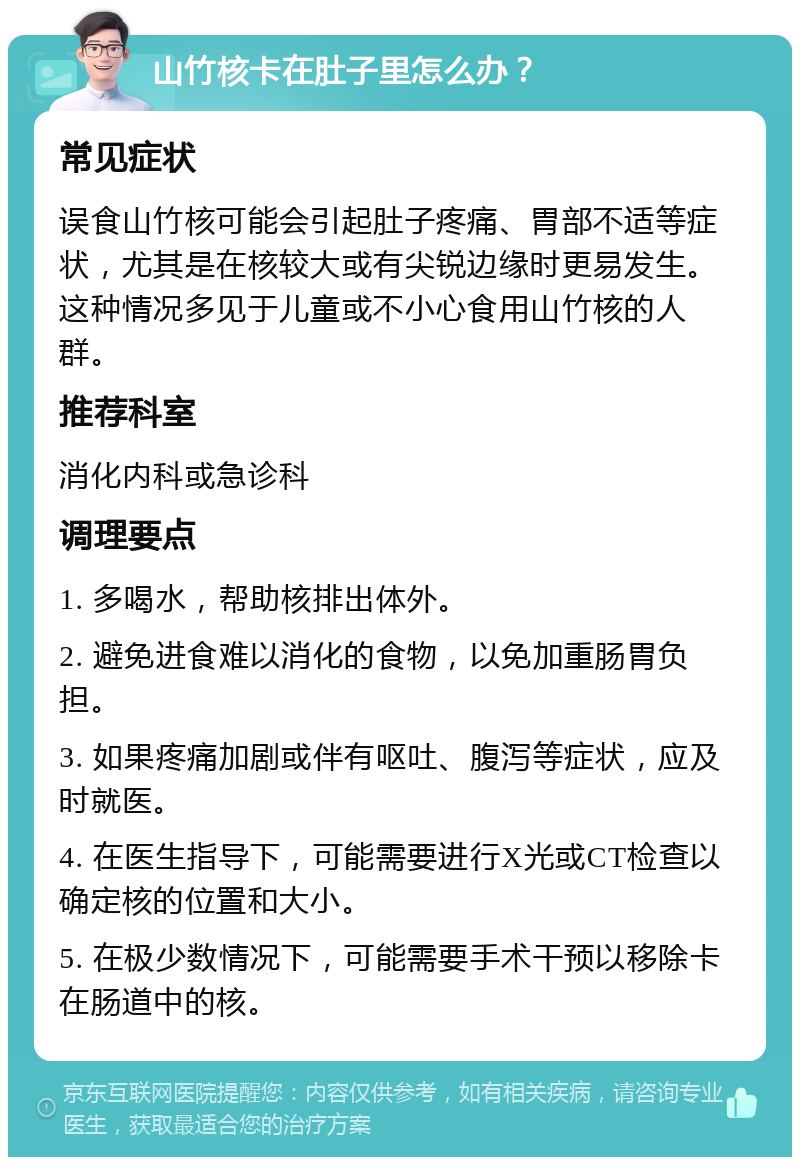 山竹核卡在肚子里怎么办？ 常见症状 误食山竹核可能会引起肚子疼痛、胃部不适等症状，尤其是在核较大或有尖锐边缘时更易发生。这种情况多见于儿童或不小心食用山竹核的人群。 推荐科室 消化内科或急诊科 调理要点 1. 多喝水，帮助核排出体外。 2. 避免进食难以消化的食物，以免加重肠胃负担。 3. 如果疼痛加剧或伴有呕吐、腹泻等症状，应及时就医。 4. 在医生指导下，可能需要进行X光或CT检查以确定核的位置和大小。 5. 在极少数情况下，可能需要手术干预以移除卡在肠道中的核。