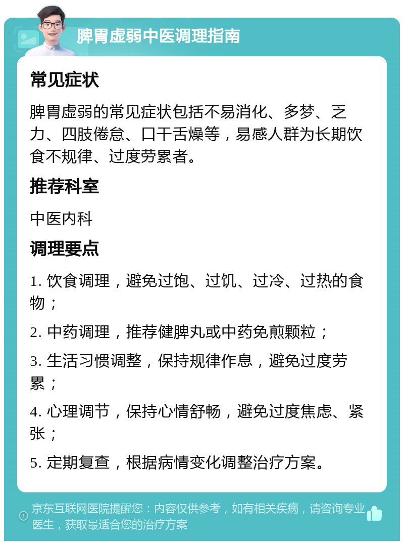 脾胃虚弱中医调理指南 常见症状 脾胃虚弱的常见症状包括不易消化、多梦、乏力、四肢倦怠、口干舌燥等，易感人群为长期饮食不规律、过度劳累者。 推荐科室 中医内科 调理要点 1. 饮食调理，避免过饱、过饥、过冷、过热的食物； 2. 中药调理，推荐健脾丸或中药免煎颗粒； 3. 生活习惯调整，保持规律作息，避免过度劳累； 4. 心理调节，保持心情舒畅，避免过度焦虑、紧张； 5. 定期复查，根据病情变化调整治疗方案。