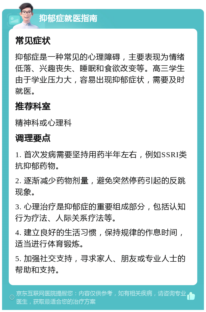 抑郁症就医指南 常见症状 抑郁症是一种常见的心理障碍，主要表现为情绪低落、兴趣丧失、睡眠和食欲改变等。高三学生由于学业压力大，容易出现抑郁症状，需要及时就医。 推荐科室 精神科或心理科 调理要点 1. 首次发病需要坚持用药半年左右，例如SSRI类抗抑郁药物。 2. 逐渐减少药物剂量，避免突然停药引起的反跳现象。 3. 心理治疗是抑郁症的重要组成部分，包括认知行为疗法、人际关系疗法等。 4. 建立良好的生活习惯，保持规律的作息时间，适当进行体育锻炼。 5. 加强社交支持，寻求家人、朋友或专业人士的帮助和支持。