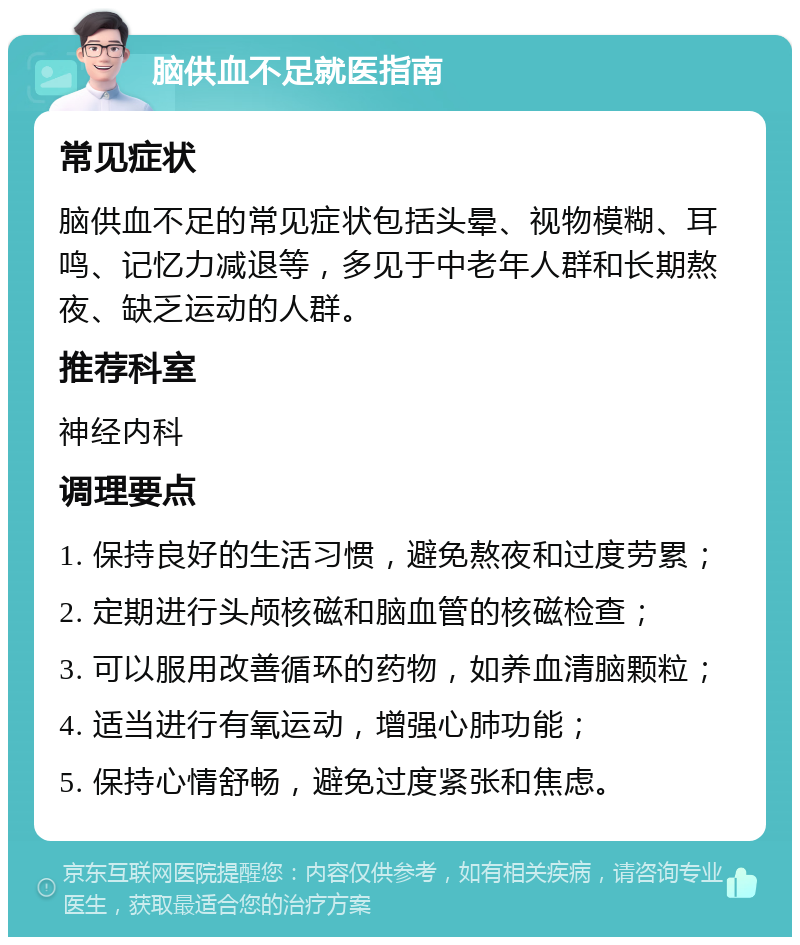 脑供血不足就医指南 常见症状 脑供血不足的常见症状包括头晕、视物模糊、耳鸣、记忆力减退等，多见于中老年人群和长期熬夜、缺乏运动的人群。 推荐科室 神经内科 调理要点 1. 保持良好的生活习惯，避免熬夜和过度劳累； 2. 定期进行头颅核磁和脑血管的核磁检查； 3. 可以服用改善循环的药物，如养血清脑颗粒； 4. 适当进行有氧运动，增强心肺功能； 5. 保持心情舒畅，避免过度紧张和焦虑。