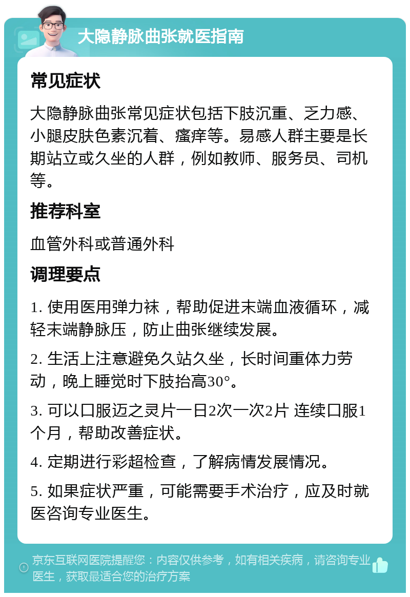 大隐静脉曲张就医指南 常见症状 大隐静脉曲张常见症状包括下肢沉重、乏力感、小腿皮肤色素沉着、瘙痒等。易感人群主要是长期站立或久坐的人群，例如教师、服务员、司机等。 推荐科室 血管外科或普通外科 调理要点 1. 使用医用弹力袜，帮助促进末端血液循环，减轻末端静脉压，防止曲张继续发展。 2. 生活上注意避免久站久坐，长时间重体力劳动，晚上睡觉时下肢抬高30°。 3. 可以口服迈之灵片一日2次一次2片 连续口服1个月，帮助改善症状。 4. 定期进行彩超检查，了解病情发展情况。 5. 如果症状严重，可能需要手术治疗，应及时就医咨询专业医生。