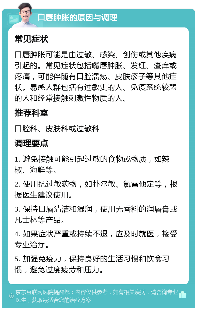 口唇肿胀的原因与调理 常见症状 口唇肿胀可能是由过敏、感染、创伤或其他疾病引起的。常见症状包括嘴唇肿胀、发红、瘙痒或疼痛，可能伴随有口腔溃疡、皮肤疹子等其他症状。易感人群包括有过敏史的人、免疫系统较弱的人和经常接触刺激性物质的人。 推荐科室 口腔科、皮肤科或过敏科 调理要点 1. 避免接触可能引起过敏的食物或物质，如辣椒、海鲜等。 2. 使用抗过敏药物，如扑尔敏、氯雷他定等，根据医生建议使用。 3. 保持口唇清洁和湿润，使用无香料的润唇膏或凡士林等产品。 4. 如果症状严重或持续不退，应及时就医，接受专业治疗。 5. 加强免疫力，保持良好的生活习惯和饮食习惯，避免过度疲劳和压力。