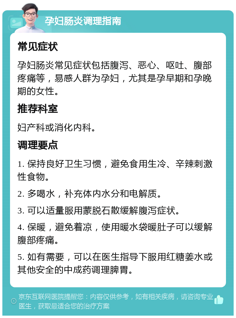 孕妇肠炎调理指南 常见症状 孕妇肠炎常见症状包括腹泻、恶心、呕吐、腹部疼痛等，易感人群为孕妇，尤其是孕早期和孕晚期的女性。 推荐科室 妇产科或消化内科。 调理要点 1. 保持良好卫生习惯，避免食用生冷、辛辣刺激性食物。 2. 多喝水，补充体内水分和电解质。 3. 可以适量服用蒙脱石散缓解腹泻症状。 4. 保暖，避免着凉，使用暖水袋暖肚子可以缓解腹部疼痛。 5. 如有需要，可以在医生指导下服用红糖姜水或其他安全的中成药调理脾胃。