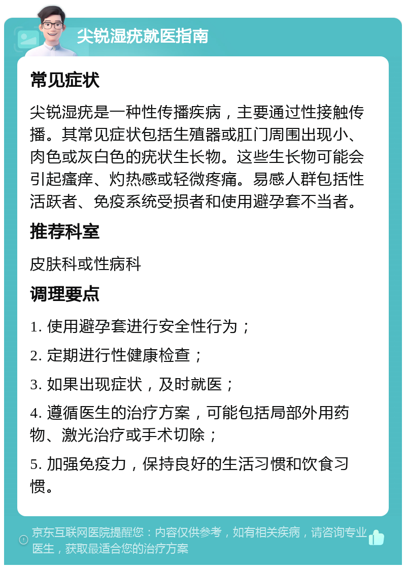 尖锐湿疣就医指南 常见症状 尖锐湿疣是一种性传播疾病，主要通过性接触传播。其常见症状包括生殖器或肛门周围出现小、肉色或灰白色的疣状生长物。这些生长物可能会引起瘙痒、灼热感或轻微疼痛。易感人群包括性活跃者、免疫系统受损者和使用避孕套不当者。 推荐科室 皮肤科或性病科 调理要点 1. 使用避孕套进行安全性行为； 2. 定期进行性健康检查； 3. 如果出现症状，及时就医； 4. 遵循医生的治疗方案，可能包括局部外用药物、激光治疗或手术切除； 5. 加强免疫力，保持良好的生活习惯和饮食习惯。