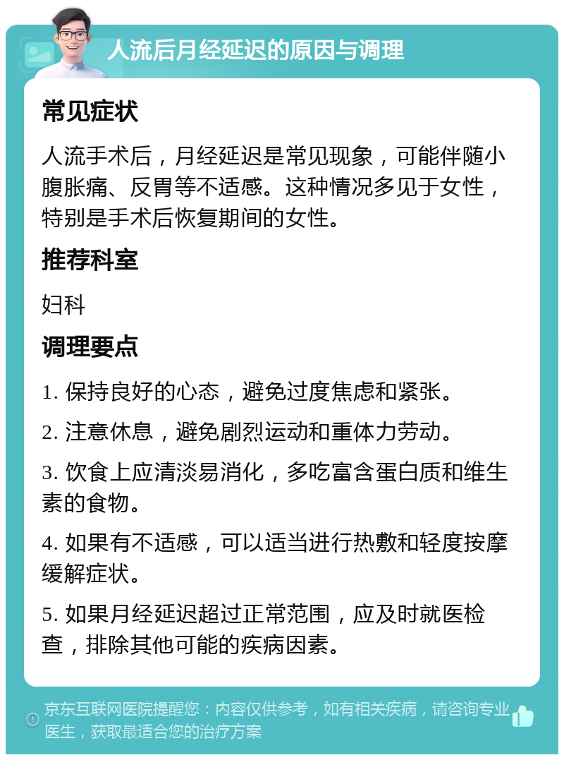 人流后月经延迟的原因与调理 常见症状 人流手术后，月经延迟是常见现象，可能伴随小腹胀痛、反胃等不适感。这种情况多见于女性，特别是手术后恢复期间的女性。 推荐科室 妇科 调理要点 1. 保持良好的心态，避免过度焦虑和紧张。 2. 注意休息，避免剧烈运动和重体力劳动。 3. 饮食上应清淡易消化，多吃富含蛋白质和维生素的食物。 4. 如果有不适感，可以适当进行热敷和轻度按摩缓解症状。 5. 如果月经延迟超过正常范围，应及时就医检查，排除其他可能的疾病因素。