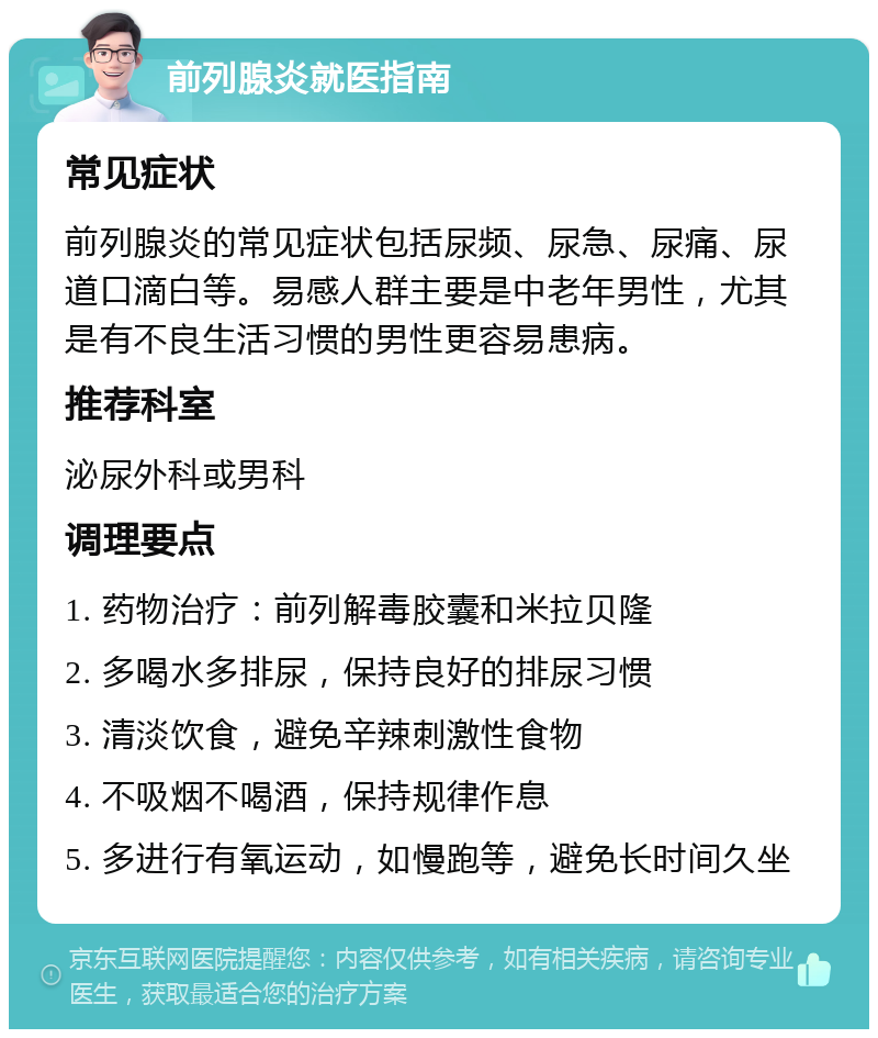 前列腺炎就医指南 常见症状 前列腺炎的常见症状包括尿频、尿急、尿痛、尿道口滴白等。易感人群主要是中老年男性，尤其是有不良生活习惯的男性更容易患病。 推荐科室 泌尿外科或男科 调理要点 1. 药物治疗：前列解毒胶囊和米拉贝隆 2. 多喝水多排尿，保持良好的排尿习惯 3. 清淡饮食，避免辛辣刺激性食物 4. 不吸烟不喝酒，保持规律作息 5. 多进行有氧运动，如慢跑等，避免长时间久坐