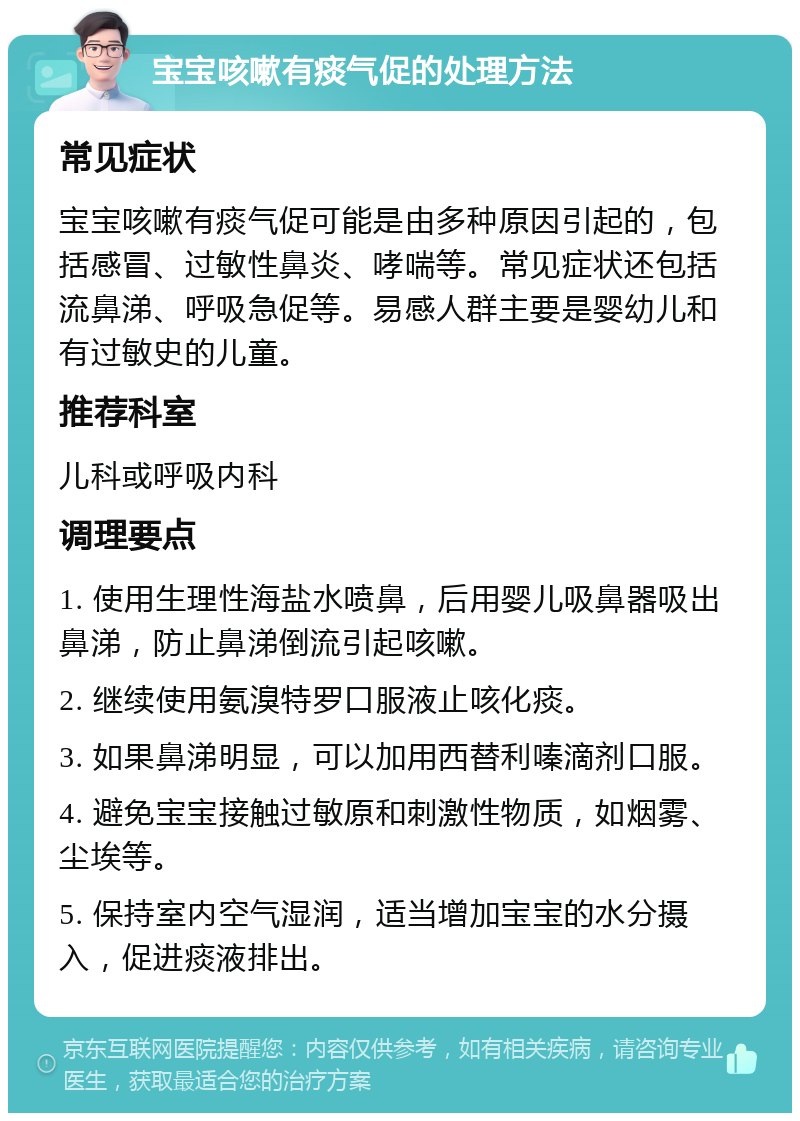 宝宝咳嗽有痰气促的处理方法 常见症状 宝宝咳嗽有痰气促可能是由多种原因引起的，包括感冒、过敏性鼻炎、哮喘等。常见症状还包括流鼻涕、呼吸急促等。易感人群主要是婴幼儿和有过敏史的儿童。 推荐科室 儿科或呼吸内科 调理要点 1. 使用生理性海盐水喷鼻，后用婴儿吸鼻器吸出鼻涕，防止鼻涕倒流引起咳嗽。 2. 继续使用氨溴特罗口服液止咳化痰。 3. 如果鼻涕明显，可以加用西替利嗪滴剂口服。 4. 避免宝宝接触过敏原和刺激性物质，如烟雾、尘埃等。 5. 保持室内空气湿润，适当增加宝宝的水分摄入，促进痰液排出。