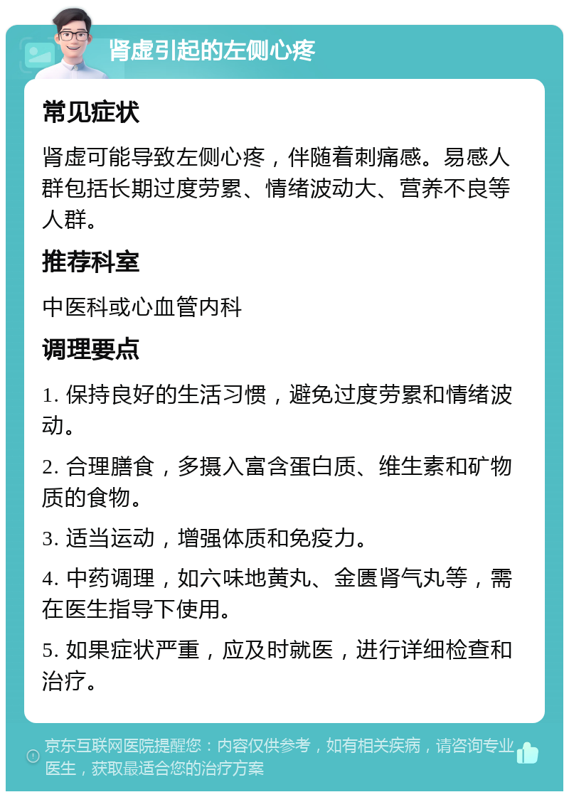 肾虚引起的左侧心疼 常见症状 肾虚可能导致左侧心疼，伴随着刺痛感。易感人群包括长期过度劳累、情绪波动大、营养不良等人群。 推荐科室 中医科或心血管内科 调理要点 1. 保持良好的生活习惯，避免过度劳累和情绪波动。 2. 合理膳食，多摄入富含蛋白质、维生素和矿物质的食物。 3. 适当运动，增强体质和免疫力。 4. 中药调理，如六味地黄丸、金匮肾气丸等，需在医生指导下使用。 5. 如果症状严重，应及时就医，进行详细检查和治疗。