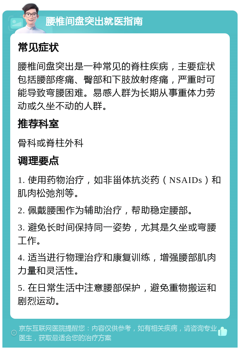 腰椎间盘突出就医指南 常见症状 腰椎间盘突出是一种常见的脊柱疾病，主要症状包括腰部疼痛、臀部和下肢放射疼痛，严重时可能导致弯腰困难。易感人群为长期从事重体力劳动或久坐不动的人群。 推荐科室 骨科或脊柱外科 调理要点 1. 使用药物治疗，如非甾体抗炎药（NSAIDs）和肌肉松弛剂等。 2. 佩戴腰围作为辅助治疗，帮助稳定腰部。 3. 避免长时间保持同一姿势，尤其是久坐或弯腰工作。 4. 适当进行物理治疗和康复训练，增强腰部肌肉力量和灵活性。 5. 在日常生活中注意腰部保护，避免重物搬运和剧烈运动。