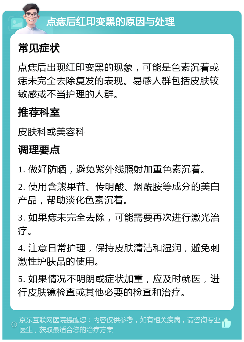 点痣后红印变黑的原因与处理 常见症状 点痣后出现红印变黑的现象，可能是色素沉着或痣未完全去除复发的表现。易感人群包括皮肤较敏感或不当护理的人群。 推荐科室 皮肤科或美容科 调理要点 1. 做好防晒，避免紫外线照射加重色素沉着。 2. 使用含熊果苷、传明酸、烟酰胺等成分的美白产品，帮助淡化色素沉着。 3. 如果痣未完全去除，可能需要再次进行激光治疗。 4. 注意日常护理，保持皮肤清洁和湿润，避免刺激性护肤品的使用。 5. 如果情况不明朗或症状加重，应及时就医，进行皮肤镜检查或其他必要的检查和治疗。