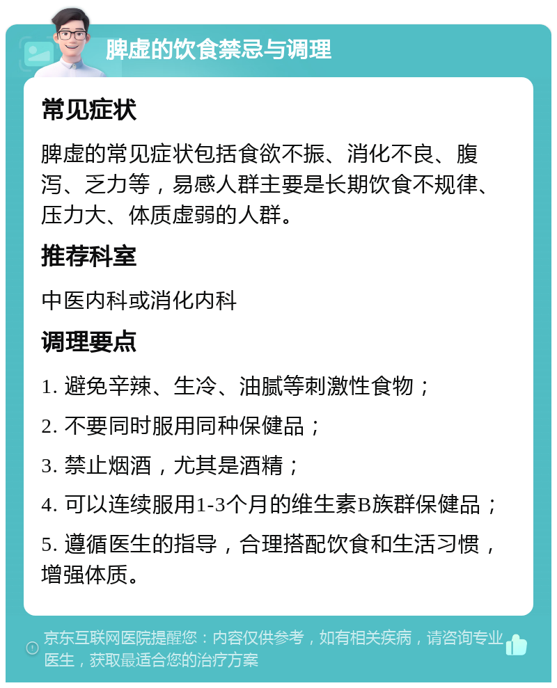 脾虚的饮食禁忌与调理 常见症状 脾虚的常见症状包括食欲不振、消化不良、腹泻、乏力等，易感人群主要是长期饮食不规律、压力大、体质虚弱的人群。 推荐科室 中医内科或消化内科 调理要点 1. 避免辛辣、生冷、油腻等刺激性食物； 2. 不要同时服用同种保健品； 3. 禁止烟酒，尤其是酒精； 4. 可以连续服用1-3个月的维生素B族群保健品； 5. 遵循医生的指导，合理搭配饮食和生活习惯，增强体质。