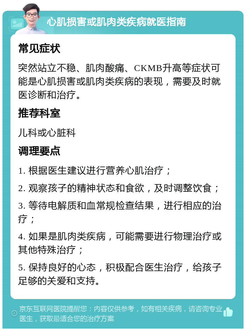 心肌损害或肌肉类疾病就医指南 常见症状 突然站立不稳、肌肉酸痛、CKMB升高等症状可能是心肌损害或肌肉类疾病的表现，需要及时就医诊断和治疗。 推荐科室 儿科或心脏科 调理要点 1. 根据医生建议进行营养心肌治疗； 2. 观察孩子的精神状态和食欲，及时调整饮食； 3. 等待电解质和血常规检查结果，进行相应的治疗； 4. 如果是肌肉类疾病，可能需要进行物理治疗或其他特殊治疗； 5. 保持良好的心态，积极配合医生治疗，给孩子足够的关爱和支持。