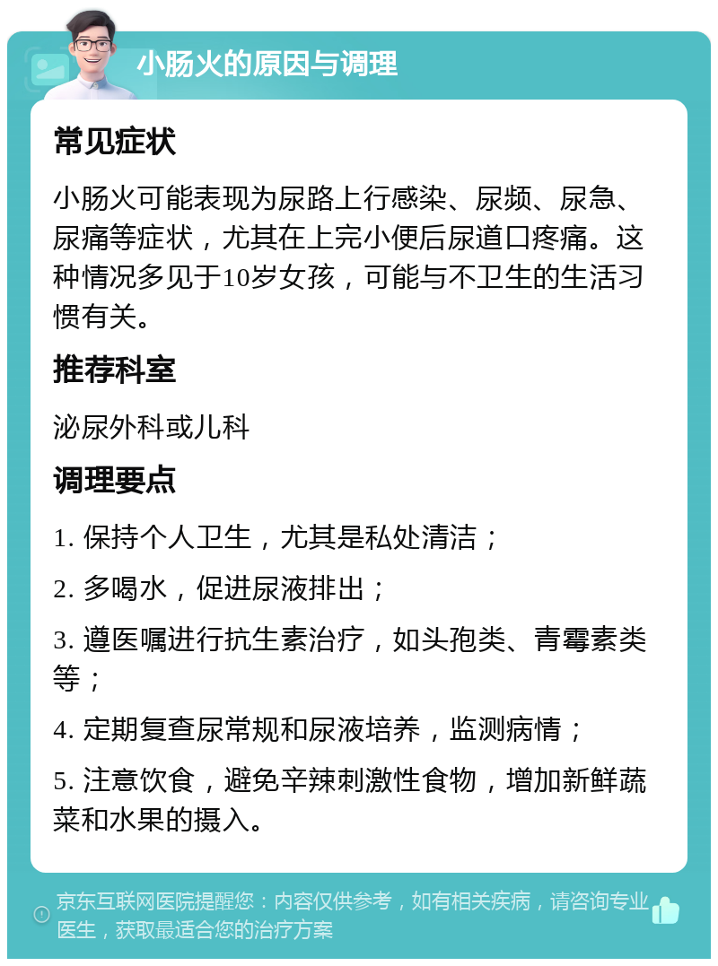 小肠火的原因与调理 常见症状 小肠火可能表现为尿路上行感染、尿频、尿急、尿痛等症状，尤其在上完小便后尿道口疼痛。这种情况多见于10岁女孩，可能与不卫生的生活习惯有关。 推荐科室 泌尿外科或儿科 调理要点 1. 保持个人卫生，尤其是私处清洁； 2. 多喝水，促进尿液排出； 3. 遵医嘱进行抗生素治疗，如头孢类、青霉素类等； 4. 定期复查尿常规和尿液培养，监测病情； 5. 注意饮食，避免辛辣刺激性食物，增加新鲜蔬菜和水果的摄入。