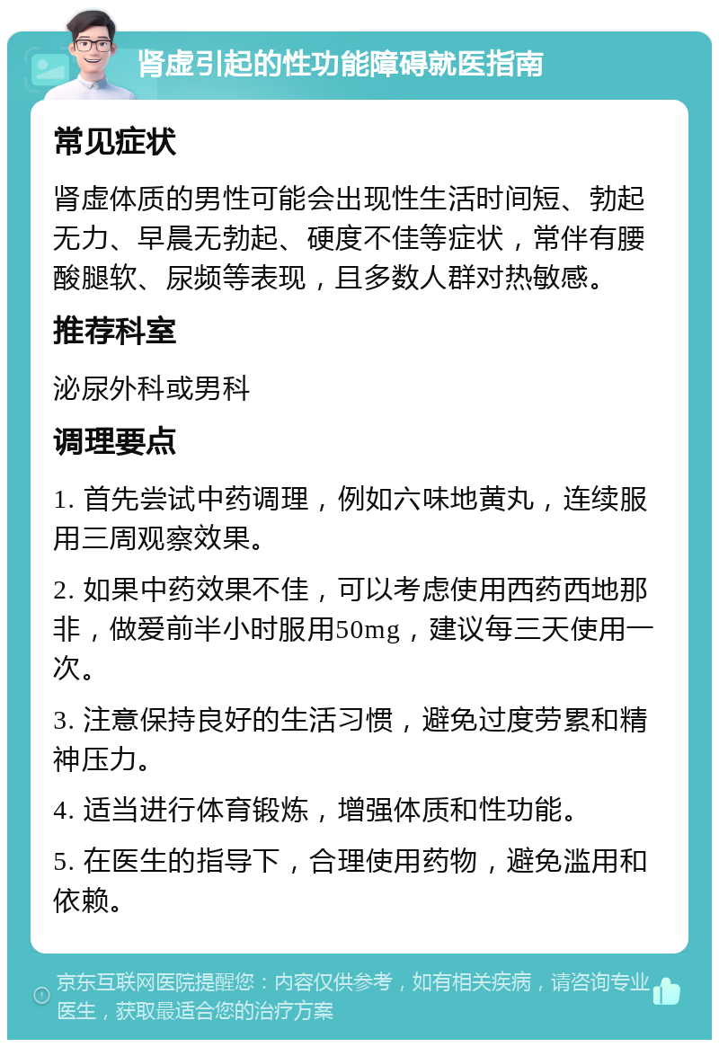 肾虚引起的性功能障碍就医指南 常见症状 肾虚体质的男性可能会出现性生活时间短、勃起无力、早晨无勃起、硬度不佳等症状，常伴有腰酸腿软、尿频等表现，且多数人群对热敏感。 推荐科室 泌尿外科或男科 调理要点 1. 首先尝试中药调理，例如六味地黄丸，连续服用三周观察效果。 2. 如果中药效果不佳，可以考虑使用西药西地那非，做爱前半小时服用50mg，建议每三天使用一次。 3. 注意保持良好的生活习惯，避免过度劳累和精神压力。 4. 适当进行体育锻炼，增强体质和性功能。 5. 在医生的指导下，合理使用药物，避免滥用和依赖。