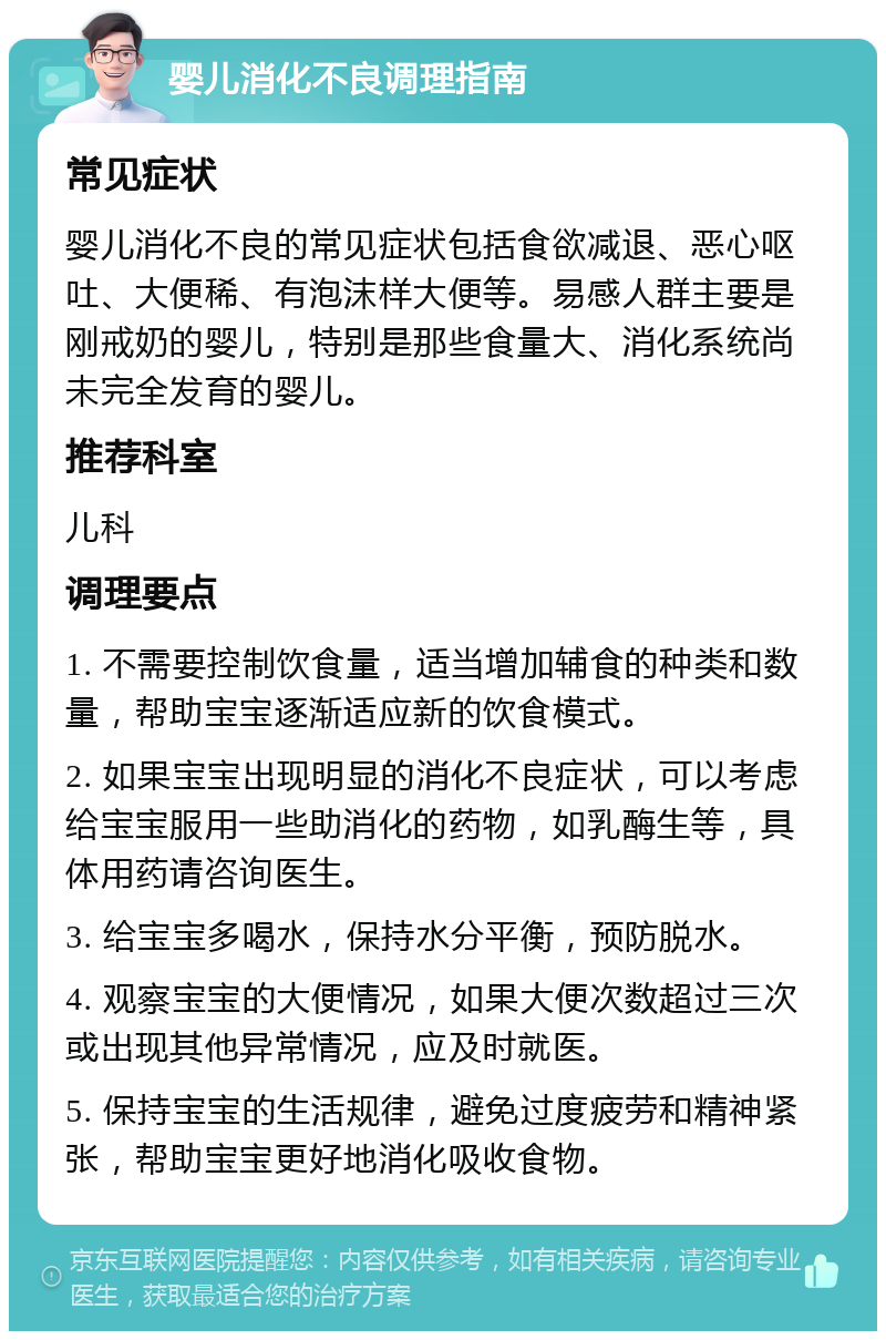 婴儿消化不良调理指南 常见症状 婴儿消化不良的常见症状包括食欲减退、恶心呕吐、大便稀、有泡沫样大便等。易感人群主要是刚戒奶的婴儿，特别是那些食量大、消化系统尚未完全发育的婴儿。 推荐科室 儿科 调理要点 1. 不需要控制饮食量，适当增加辅食的种类和数量，帮助宝宝逐渐适应新的饮食模式。 2. 如果宝宝出现明显的消化不良症状，可以考虑给宝宝服用一些助消化的药物，如乳酶生等，具体用药请咨询医生。 3. 给宝宝多喝水，保持水分平衡，预防脱水。 4. 观察宝宝的大便情况，如果大便次数超过三次或出现其他异常情况，应及时就医。 5. 保持宝宝的生活规律，避免过度疲劳和精神紧张，帮助宝宝更好地消化吸收食物。