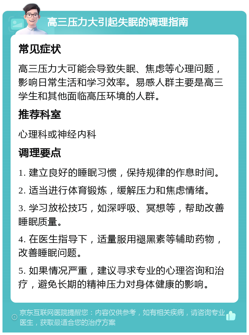 高三压力大引起失眠的调理指南 常见症状 高三压力大可能会导致失眠、焦虑等心理问题，影响日常生活和学习效率。易感人群主要是高三学生和其他面临高压环境的人群。 推荐科室 心理科或神经内科 调理要点 1. 建立良好的睡眠习惯，保持规律的作息时间。 2. 适当进行体育锻炼，缓解压力和焦虑情绪。 3. 学习放松技巧，如深呼吸、冥想等，帮助改善睡眠质量。 4. 在医生指导下，适量服用褪黑素等辅助药物，改善睡眠问题。 5. 如果情况严重，建议寻求专业的心理咨询和治疗，避免长期的精神压力对身体健康的影响。