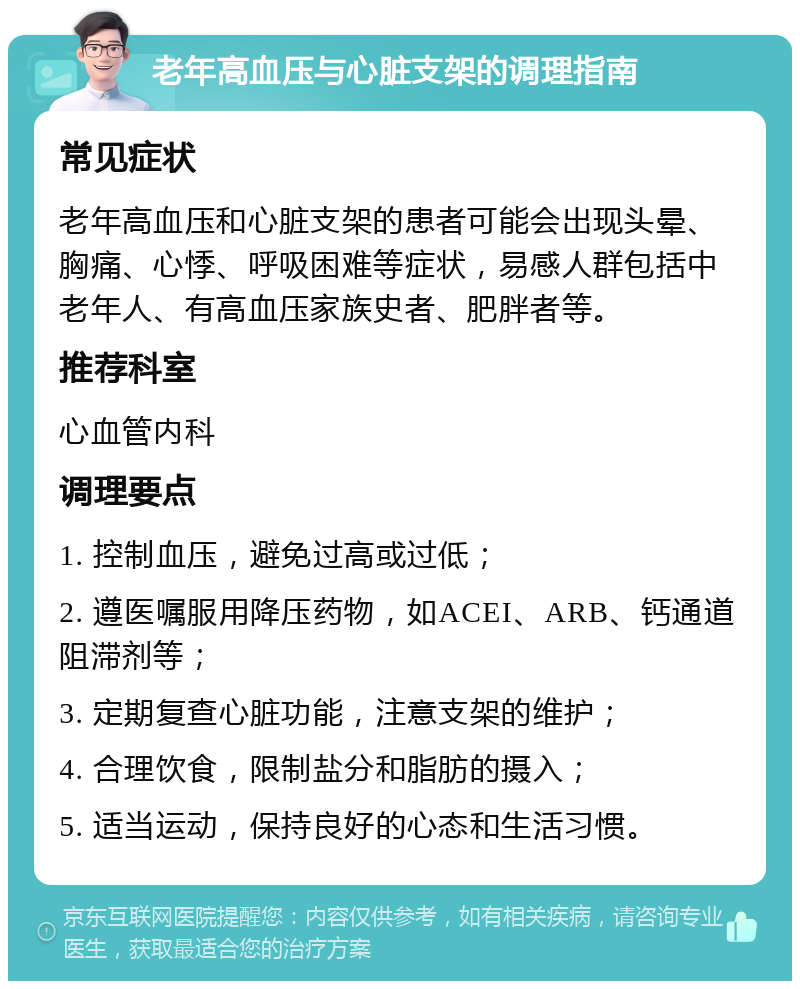 老年高血压与心脏支架的调理指南 常见症状 老年高血压和心脏支架的患者可能会出现头晕、胸痛、心悸、呼吸困难等症状，易感人群包括中老年人、有高血压家族史者、肥胖者等。 推荐科室 心血管内科 调理要点 1. 控制血压，避免过高或过低； 2. 遵医嘱服用降压药物，如ACEI、ARB、钙通道阻滞剂等； 3. 定期复查心脏功能，注意支架的维护； 4. 合理饮食，限制盐分和脂肪的摄入； 5. 适当运动，保持良好的心态和生活习惯。