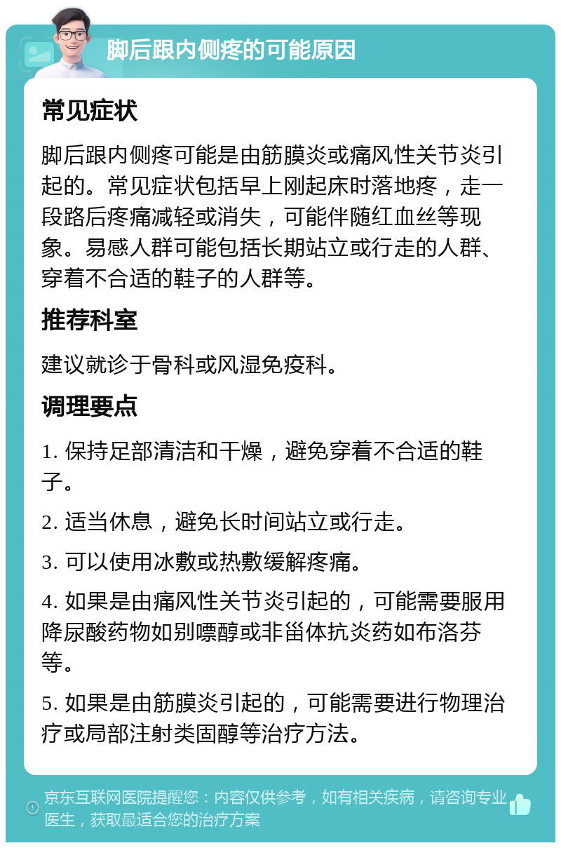 脚后跟内侧疼的可能原因 常见症状 脚后跟内侧疼可能是由筋膜炎或痛风性关节炎引起的。常见症状包括早上刚起床时落地疼，走一段路后疼痛减轻或消失，可能伴随红血丝等现象。易感人群可能包括长期站立或行走的人群、穿着不合适的鞋子的人群等。 推荐科室 建议就诊于骨科或风湿免疫科。 调理要点 1. 保持足部清洁和干燥，避免穿着不合适的鞋子。 2. 适当休息，避免长时间站立或行走。 3. 可以使用冰敷或热敷缓解疼痛。 4. 如果是由痛风性关节炎引起的，可能需要服用降尿酸药物如别嘌醇或非甾体抗炎药如布洛芬等。 5. 如果是由筋膜炎引起的，可能需要进行物理治疗或局部注射类固醇等治疗方法。