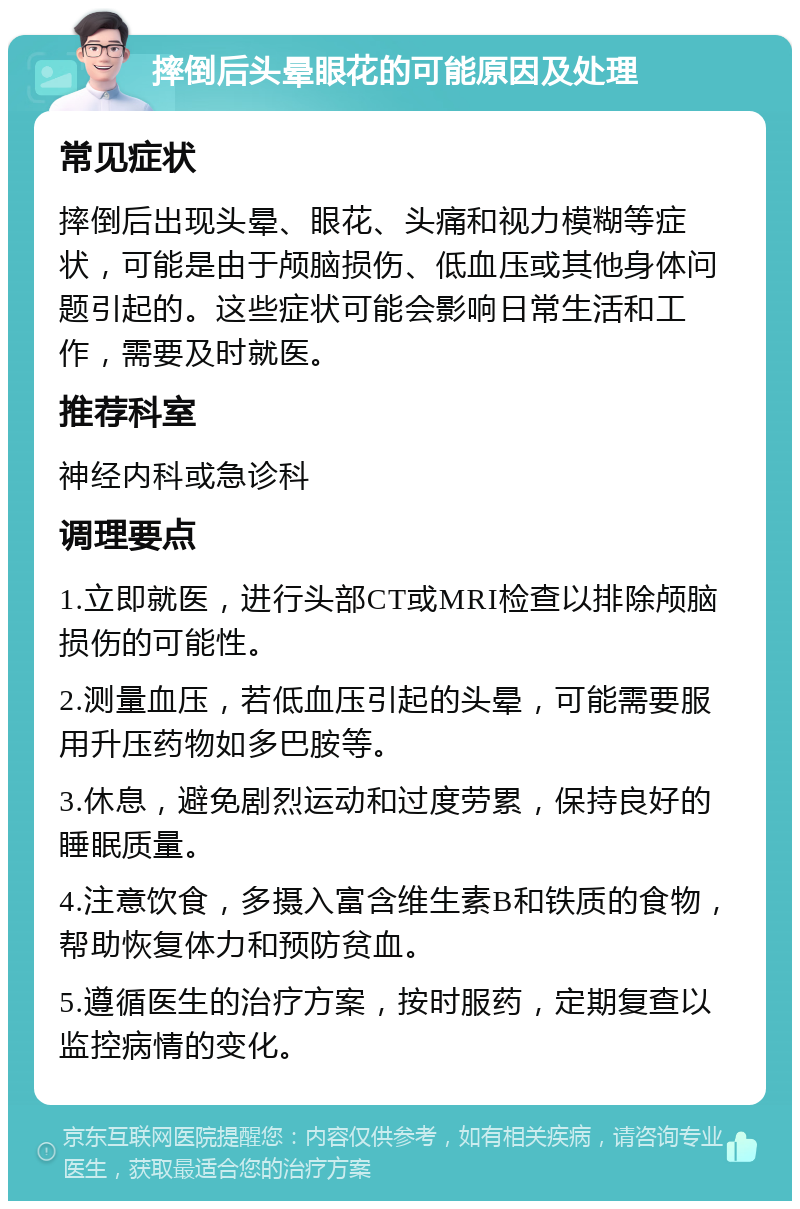 摔倒后头晕眼花的可能原因及处理 常见症状 摔倒后出现头晕、眼花、头痛和视力模糊等症状，可能是由于颅脑损伤、低血压或其他身体问题引起的。这些症状可能会影响日常生活和工作，需要及时就医。 推荐科室 神经内科或急诊科 调理要点 1.立即就医，进行头部CT或MRI检查以排除颅脑损伤的可能性。 2.测量血压，若低血压引起的头晕，可能需要服用升压药物如多巴胺等。 3.休息，避免剧烈运动和过度劳累，保持良好的睡眠质量。 4.注意饮食，多摄入富含维生素B和铁质的食物，帮助恢复体力和预防贫血。 5.遵循医生的治疗方案，按时服药，定期复查以监控病情的变化。