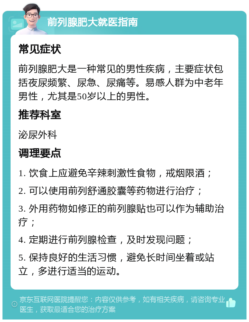 前列腺肥大就医指南 常见症状 前列腺肥大是一种常见的男性疾病，主要症状包括夜尿频繁、尿急、尿痛等。易感人群为中老年男性，尤其是50岁以上的男性。 推荐科室 泌尿外科 调理要点 1. 饮食上应避免辛辣刺激性食物，戒烟限酒； 2. 可以使用前列舒通胶囊等药物进行治疗； 3. 外用药物如修正的前列腺贴也可以作为辅助治疗； 4. 定期进行前列腺检查，及时发现问题； 5. 保持良好的生活习惯，避免长时间坐着或站立，多进行适当的运动。