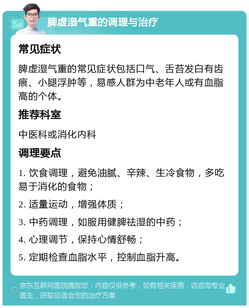 脾虚湿气重的调理与治疗 常见症状 脾虚湿气重的常见症状包括口气、舌苔发白有齿痕、小腿浮肿等，易感人群为中老年人或有血脂高的个体。 推荐科室 中医科或消化内科 调理要点 1. 饮食调理，避免油腻、辛辣、生冷食物，多吃易于消化的食物； 2. 适量运动，增强体质； 3. 中药调理，如服用健脾祛湿的中药； 4. 心理调节，保持心情舒畅； 5. 定期检查血脂水平，控制血脂升高。