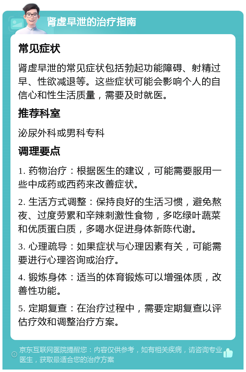 肾虚早泄的治疗指南 常见症状 肾虚早泄的常见症状包括勃起功能障碍、射精过早、性欲减退等。这些症状可能会影响个人的自信心和性生活质量，需要及时就医。 推荐科室 泌尿外科或男科专科 调理要点 1. 药物治疗：根据医生的建议，可能需要服用一些中成药或西药来改善症状。 2. 生活方式调整：保持良好的生活习惯，避免熬夜、过度劳累和辛辣刺激性食物，多吃绿叶蔬菜和优质蛋白质，多喝水促进身体新陈代谢。 3. 心理疏导：如果症状与心理因素有关，可能需要进行心理咨询或治疗。 4. 锻炼身体：适当的体育锻炼可以增强体质，改善性功能。 5. 定期复查：在治疗过程中，需要定期复查以评估疗效和调整治疗方案。