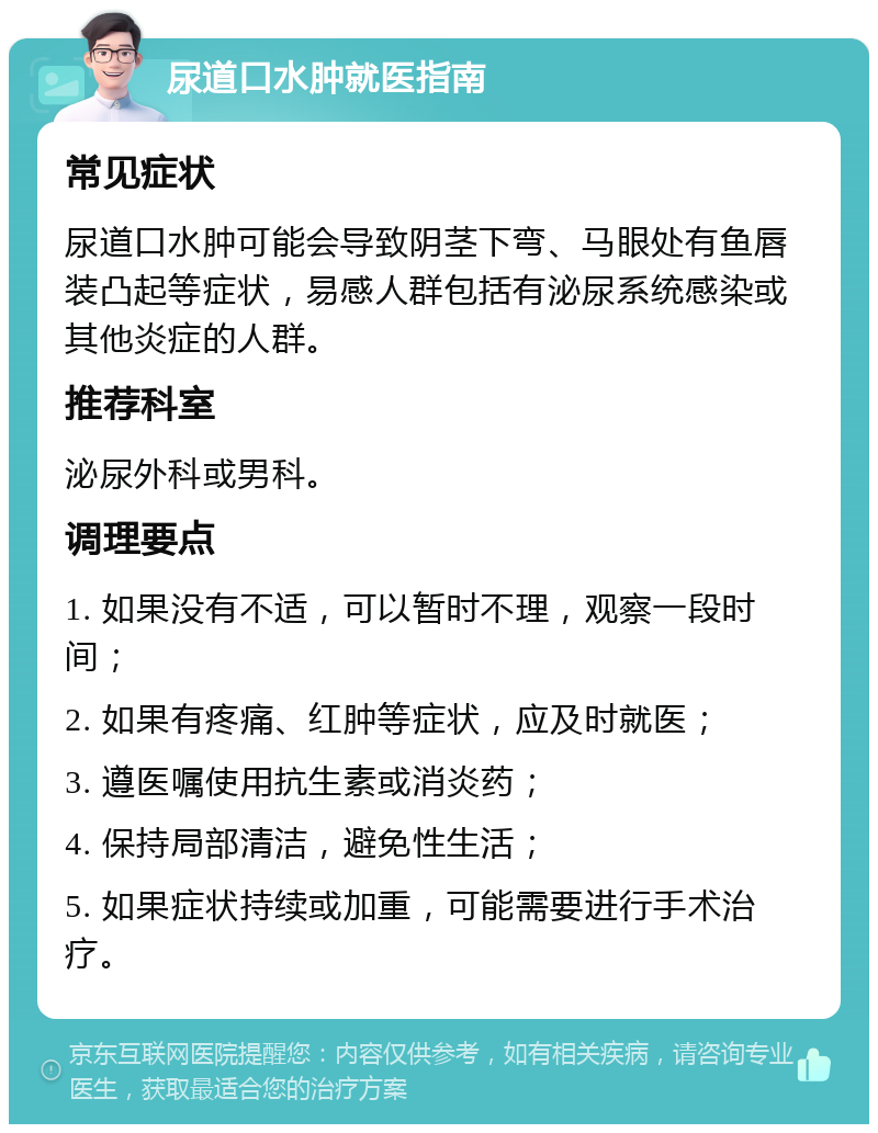 尿道口水肿就医指南 常见症状 尿道口水肿可能会导致阴茎下弯、马眼处有鱼唇装凸起等症状，易感人群包括有泌尿系统感染或其他炎症的人群。 推荐科室 泌尿外科或男科。 调理要点 1. 如果没有不适，可以暂时不理，观察一段时间； 2. 如果有疼痛、红肿等症状，应及时就医； 3. 遵医嘱使用抗生素或消炎药； 4. 保持局部清洁，避免性生活； 5. 如果症状持续或加重，可能需要进行手术治疗。