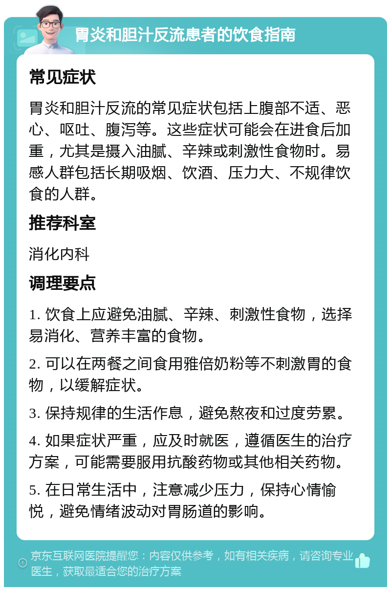 胃炎和胆汁反流患者的饮食指南 常见症状 胃炎和胆汁反流的常见症状包括上腹部不适、恶心、呕吐、腹泻等。这些症状可能会在进食后加重，尤其是摄入油腻、辛辣或刺激性食物时。易感人群包括长期吸烟、饮酒、压力大、不规律饮食的人群。 推荐科室 消化内科 调理要点 1. 饮食上应避免油腻、辛辣、刺激性食物，选择易消化、营养丰富的食物。 2. 可以在两餐之间食用雅倍奶粉等不刺激胃的食物，以缓解症状。 3. 保持规律的生活作息，避免熬夜和过度劳累。 4. 如果症状严重，应及时就医，遵循医生的治疗方案，可能需要服用抗酸药物或其他相关药物。 5. 在日常生活中，注意减少压力，保持心情愉悦，避免情绪波动对胃肠道的影响。