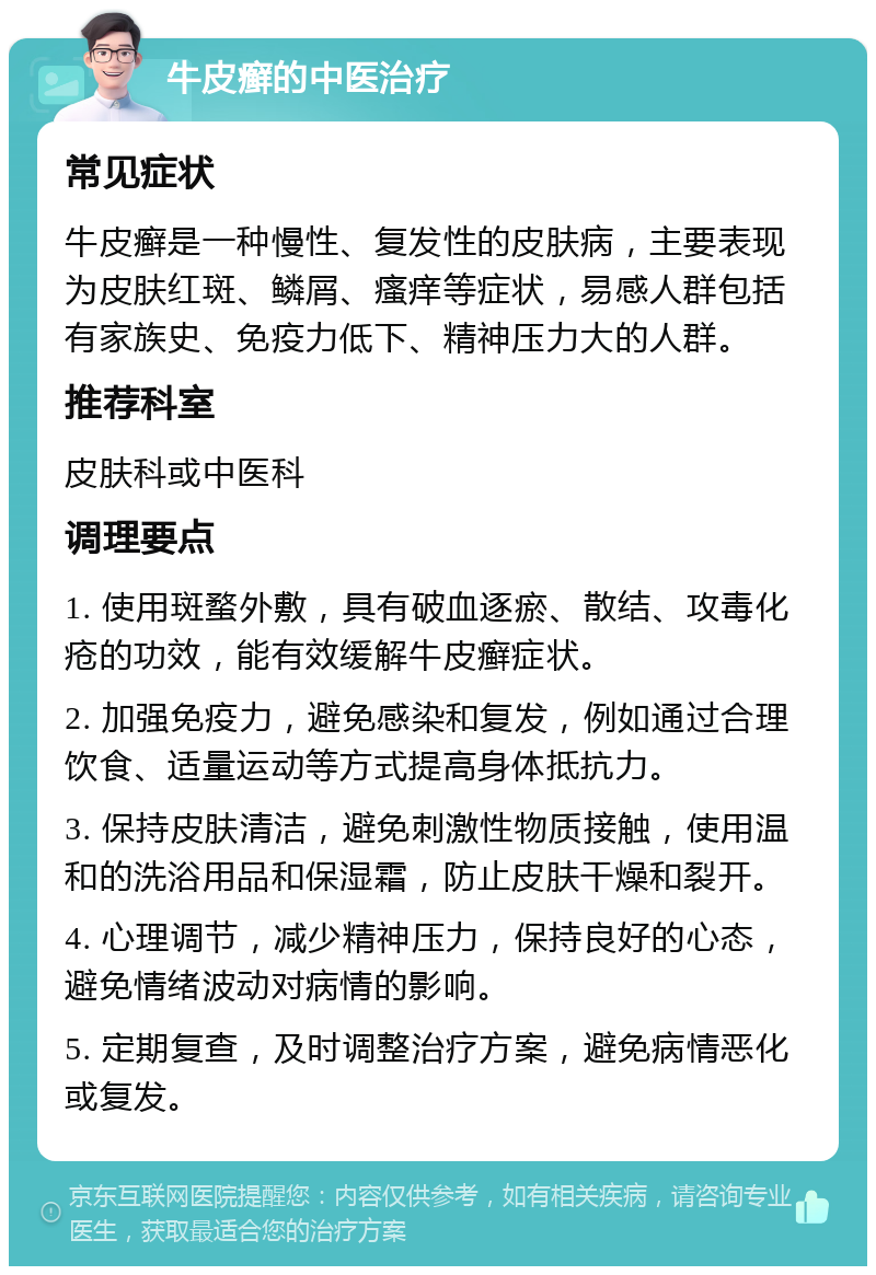 牛皮癣的中医治疗 常见症状 牛皮癣是一种慢性、复发性的皮肤病，主要表现为皮肤红斑、鳞屑、瘙痒等症状，易感人群包括有家族史、免疫力低下、精神压力大的人群。 推荐科室 皮肤科或中医科 调理要点 1. 使用斑蝥外敷，具有破血逐瘀、散结、攻毒化疮的功效，能有效缓解牛皮癣症状。 2. 加强免疫力，避免感染和复发，例如通过合理饮食、适量运动等方式提高身体抵抗力。 3. 保持皮肤清洁，避免刺激性物质接触，使用温和的洗浴用品和保湿霜，防止皮肤干燥和裂开。 4. 心理调节，减少精神压力，保持良好的心态，避免情绪波动对病情的影响。 5. 定期复查，及时调整治疗方案，避免病情恶化或复发。